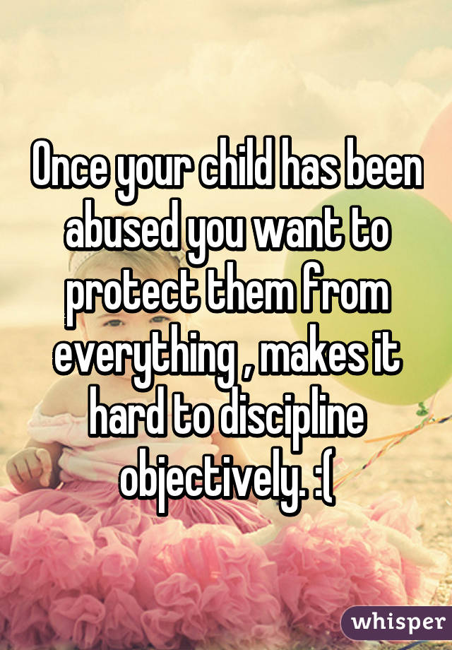 Once your child has been abused you want to protect them from everything , makes it hard to discipline objectively. :(