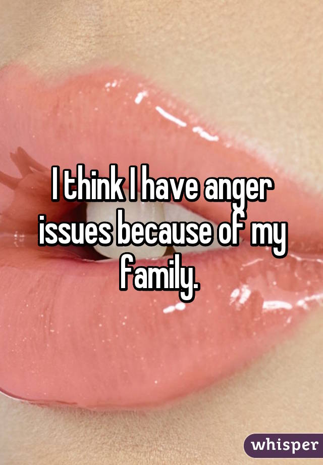 I think I have anger issues because of my family. 