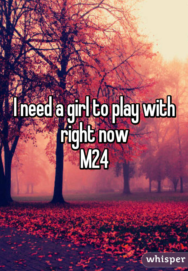 I need a girl to play with right now
M24