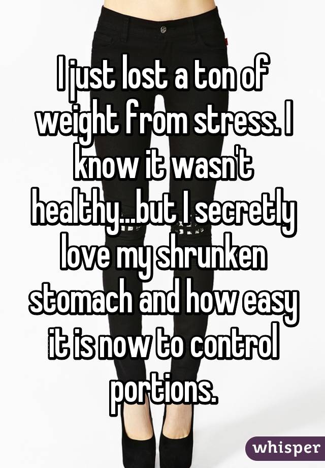 I just lost a ton of weight from stress. I know it wasn't healthy...but I secretly love my shrunken stomach and how easy it is now to control portions.