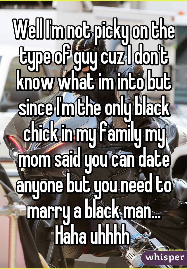 Well I'm not picky on the type of guy cuz I don't know what im into but since I'm the only black chick in my family my mom said you can date anyone but you need to marry a black man... Haha uhhhh 