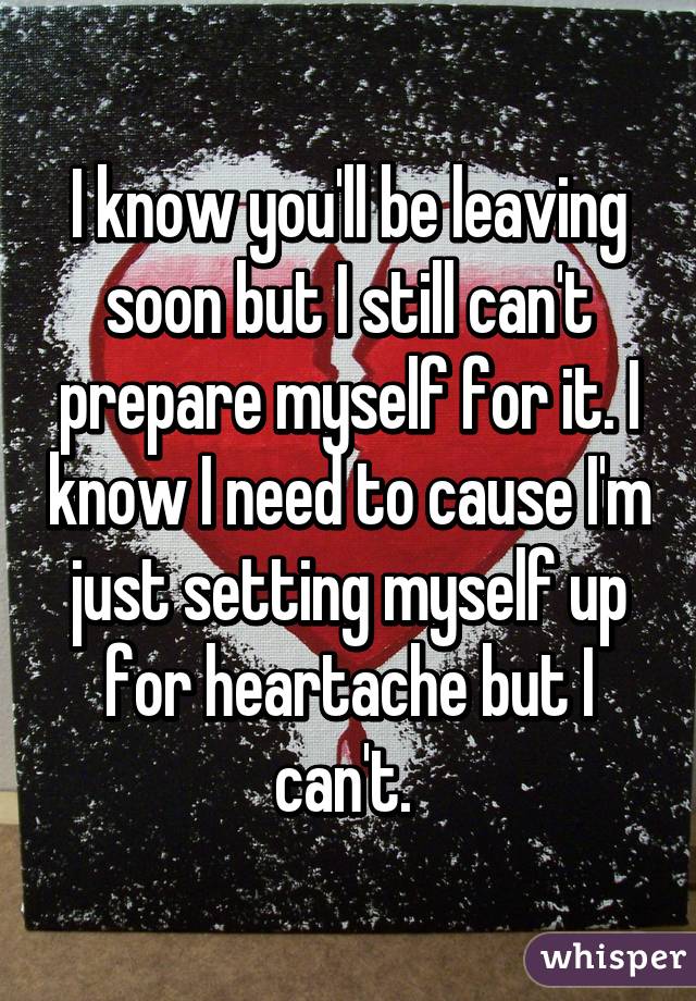 I know you'll be leaving soon but I still can't prepare myself for it. I know I need to cause I'm just setting myself up for heartache but I can't. 