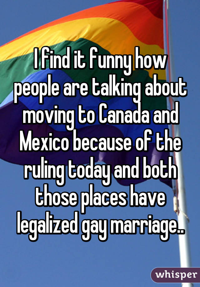 I find it funny how people are talking about moving to Canada and Mexico because of the ruling today and both those places have legalized gay marriage..