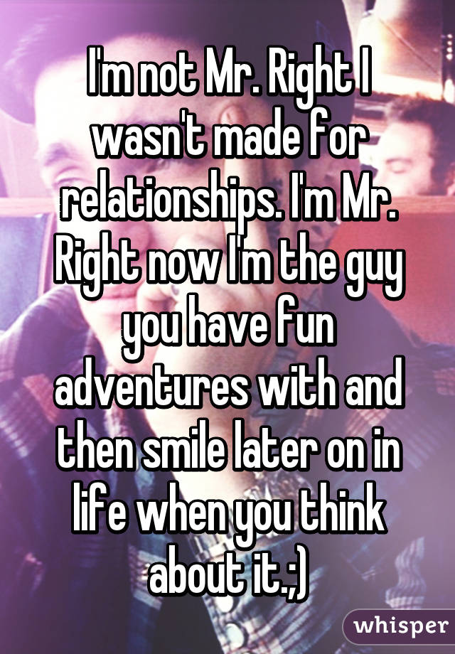 I'm not Mr. Right I wasn't made for relationships. I'm Mr. Right now I'm the guy you have fun adventures with and then smile later on in life when you think about it.;)