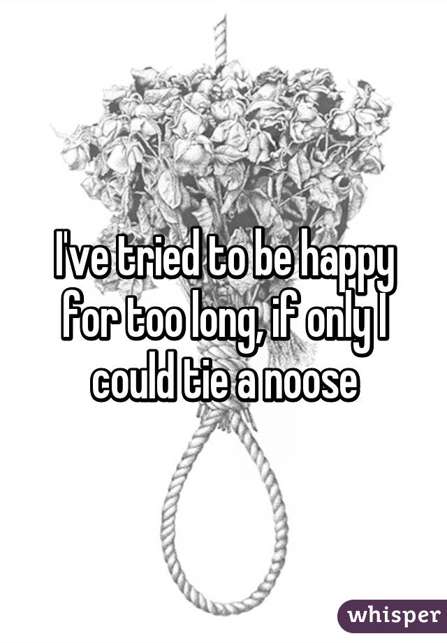 I've tried to be happy for too long, if only I could tie a noose