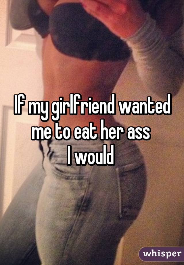 If my girlfriend wanted me to eat her ass 
I would 