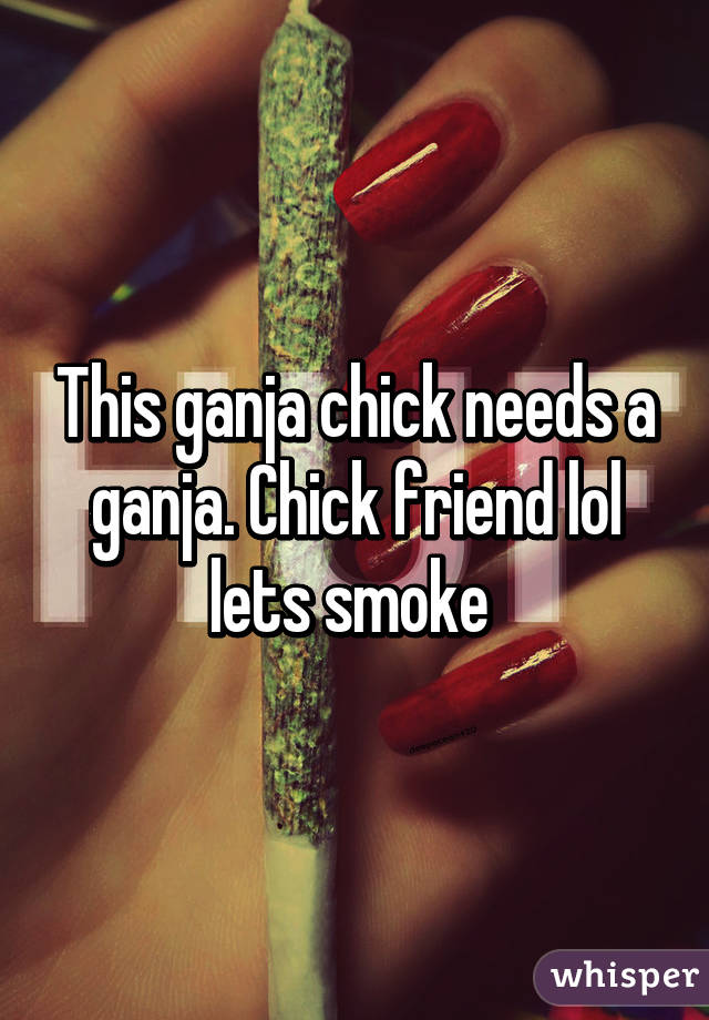 This ganja chick needs a ganja. Chick friend lol lets smoke 