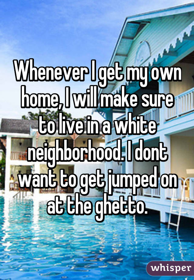 Whenever I get my own home, I will make sure to live in a white neighborhood. I dont want to get jumped on at the ghetto.