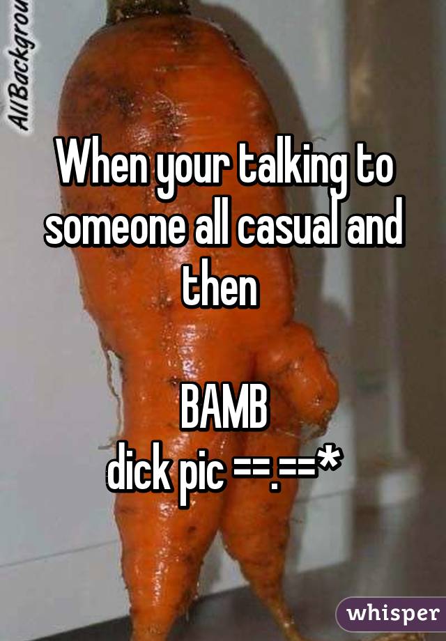 When your talking to someone all casual and then 

BAMB
dick pic ==.==*