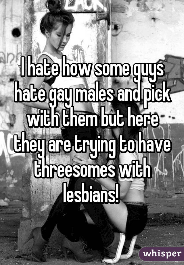 I hate how some guys hate gay males and pick with them but here they are trying to have threesomes with lesbians! 