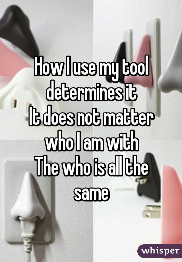 How I use my tool determines it
It does not matter who I am with
The who is all the same