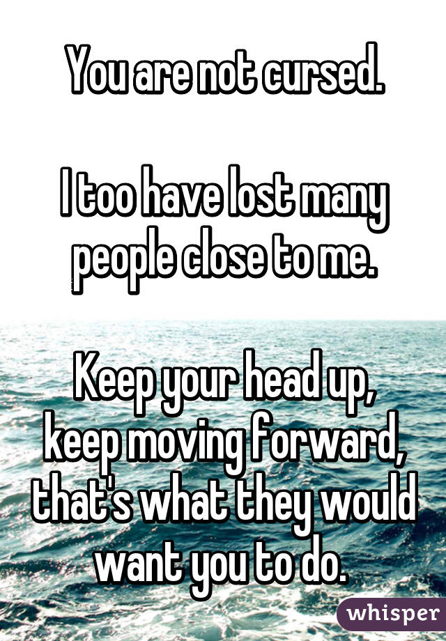 You are not cursed.

I too have lost many people close to me.

Keep your head up, keep moving forward, that's what they would want you to do. 