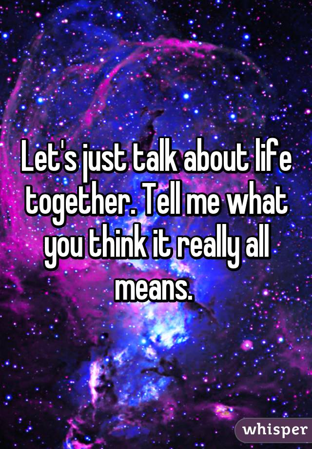 Let's just talk about life together. Tell me what you think it really all means. 