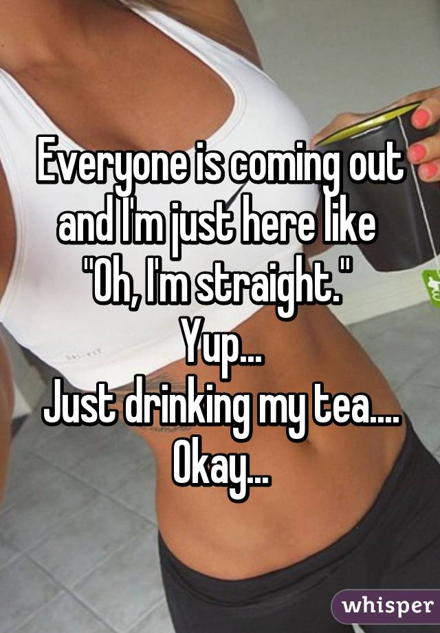 Everyone is coming out and I'm just here like 
"Oh, I'm straight." 
Yup...
Just drinking my tea....
Okay...