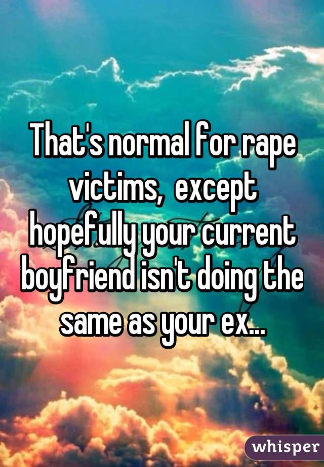 That's normal for rape victims,  except hopefully your current boyfriend isn't doing the same as your ex...