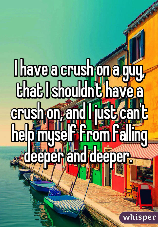 I have a crush on a guy, that I shouldn't have a crush on, and I just can't help myself from falling deeper and deeper. 