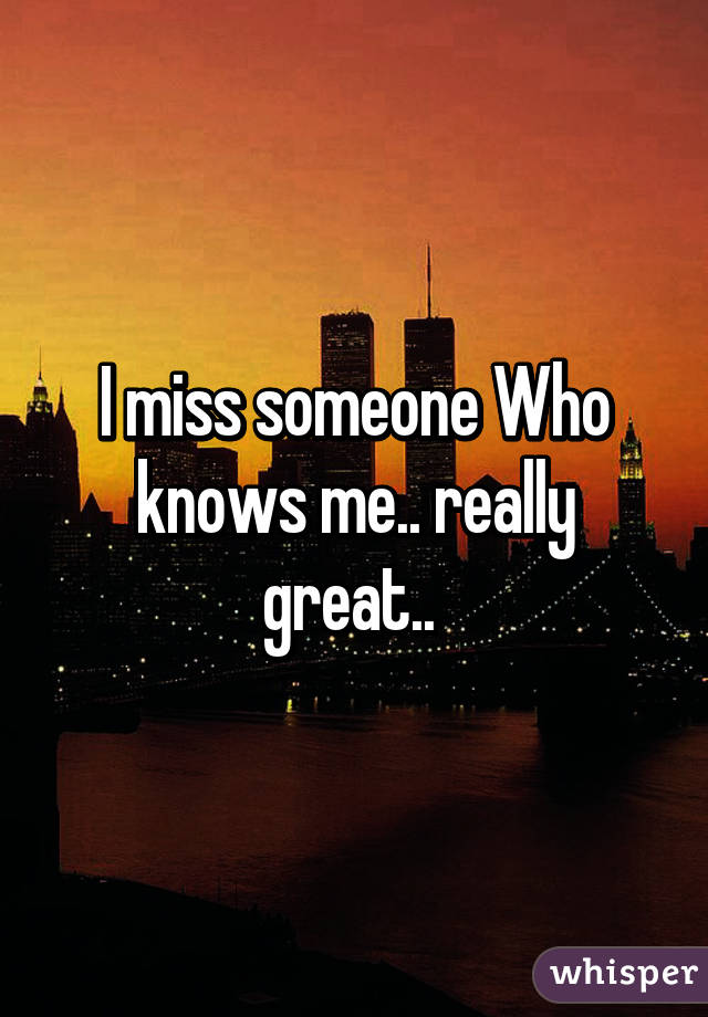 I miss someone Who knows me.. really great.. 