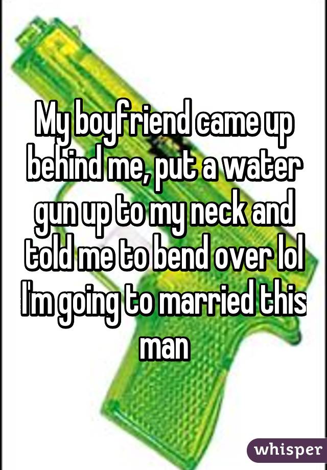 My boyfriend came up behind me, put a water gun up to my neck and told me to bend over lol I'm going to married this man