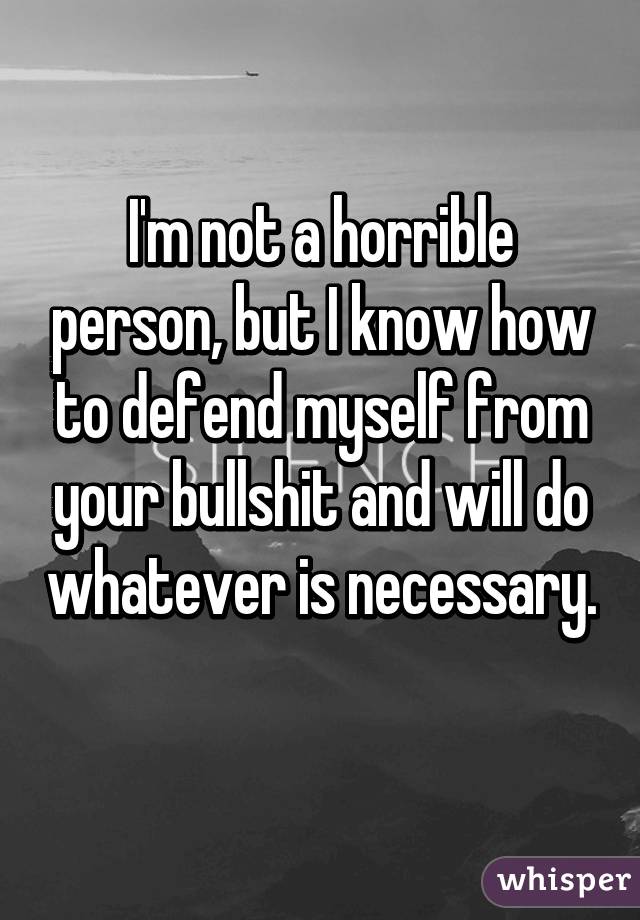 I'm not a horrible person, but I know how to defend myself from your bullshit and will do whatever is necessary. 