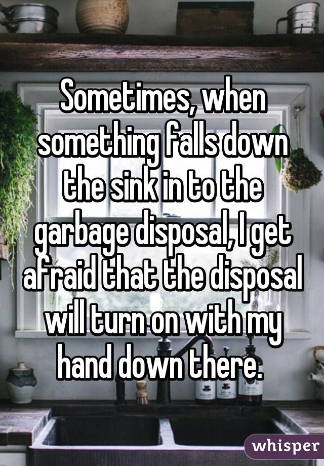 Sometimes, when something falls down the sink in to the garbage disposal, I get afraid that the disposal will turn on with my hand down there. 