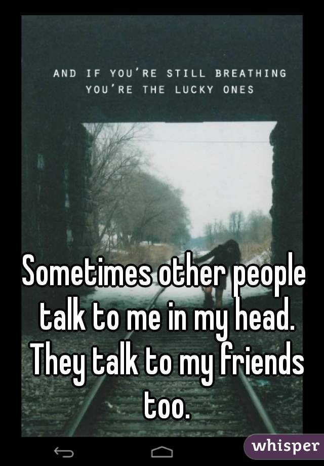 Sometimes other people talk to me in my head. They talk to my friends too.