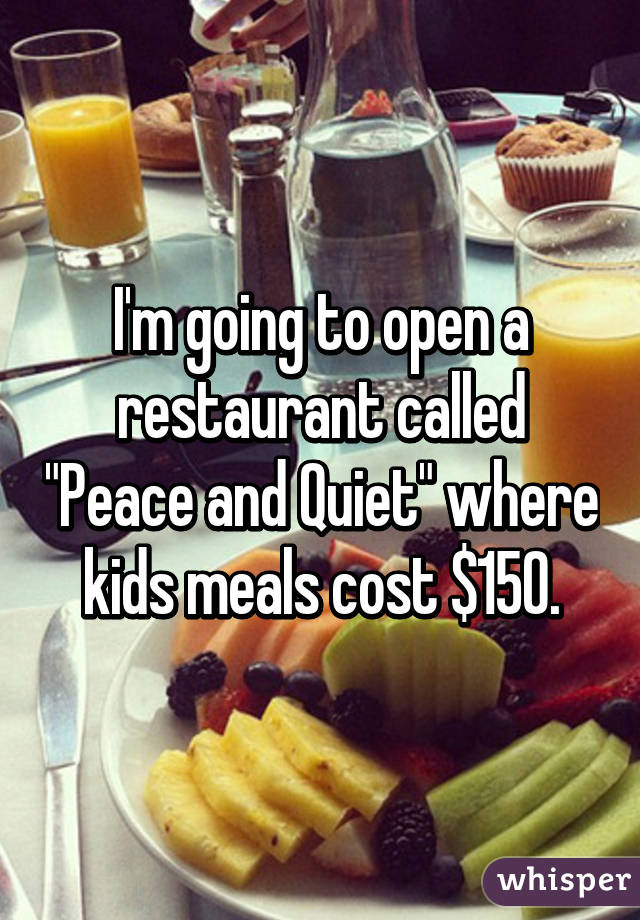 I'm going to open a restaurant called "Peace and Quiet" where kids meals cost $150.