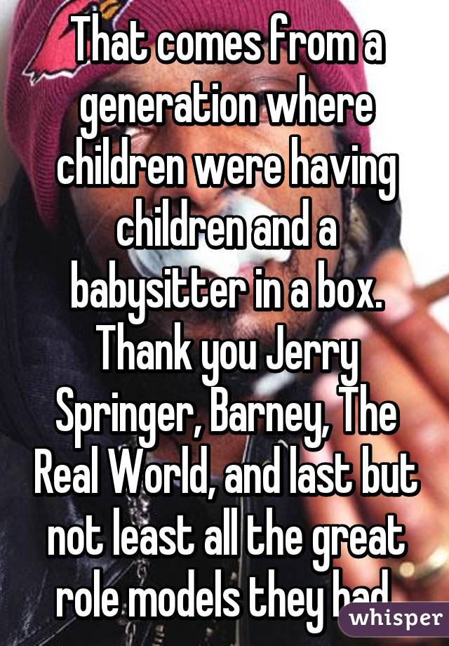 That comes from a generation where children were having children and a babysitter in a box. Thank you Jerry Springer, Barney, The Real World, and last but not least all the great role models they had.