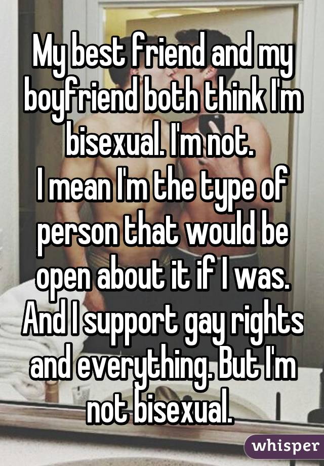 My best friend and my boyfriend both think I'm bisexual. I'm not. 
I mean I'm the type of person that would be open about it if I was. And I support gay rights and everything. But I'm not bisexual. 