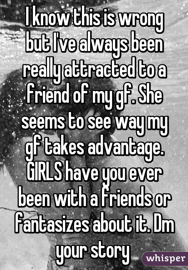 I know this is wrong but I've always been really attracted to a friend of my gf. She seems to see way my gf takes advantage. GIRLS have you ever been with a friends or fantasizes about it. Dm your story 