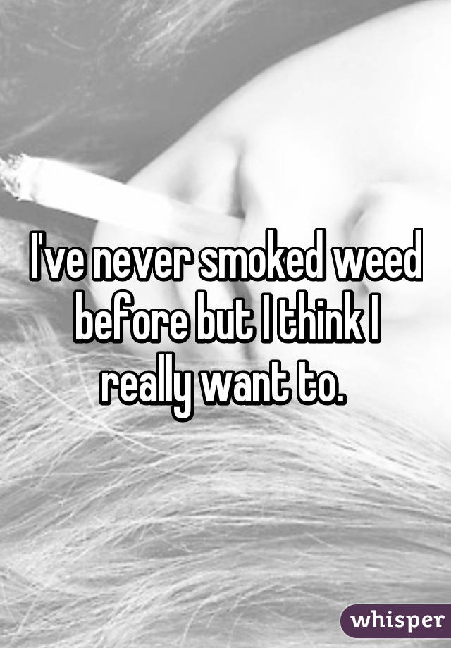 I've never smoked weed before but I think I really want to. 