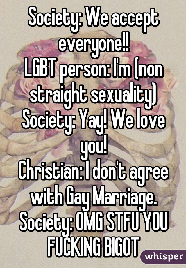 Society: We accept everyone!!
LGBT person: I'm (non straight sexuality)
Society: Yay! We love you!
Christian: I don't agree with Gay Marriage.
Society: OMG STFU YOU FUCKING BIGOT