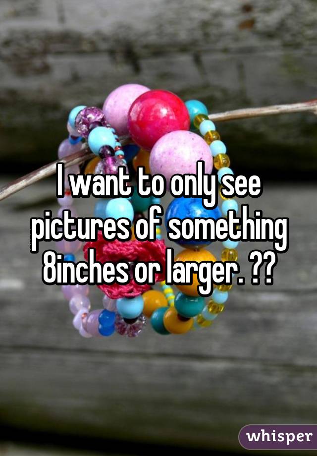 I want to only see pictures of something 8inches or larger. 😜😄