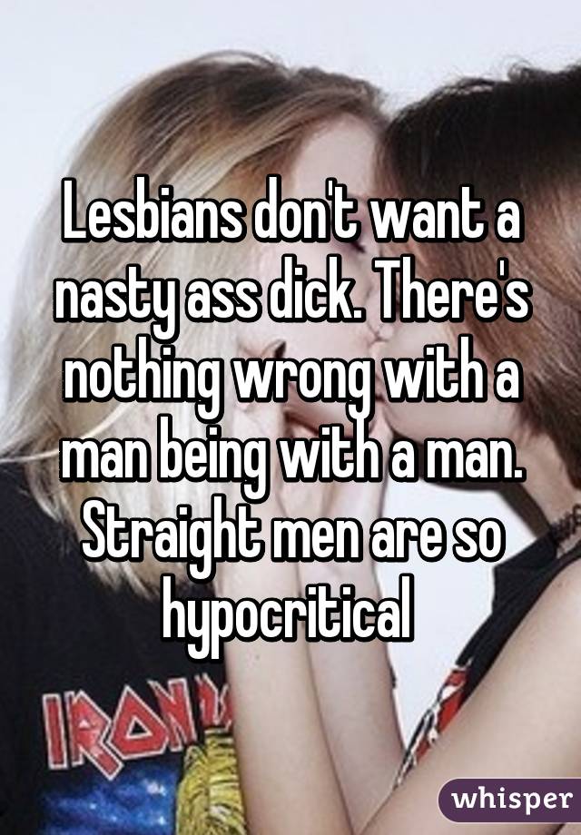 Lesbians don't want a nasty ass dick. There's nothing wrong with a man being with a man. Straight men are so hypocritical 