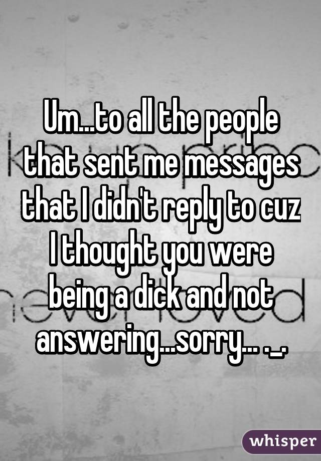 Um...to all the people that sent me messages that I didn't reply to cuz I thought you were being a dick and not answering...sorry... ._.