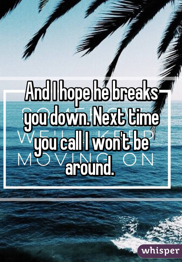 And I hope he breaks you down. Next time you call I won't be around. 