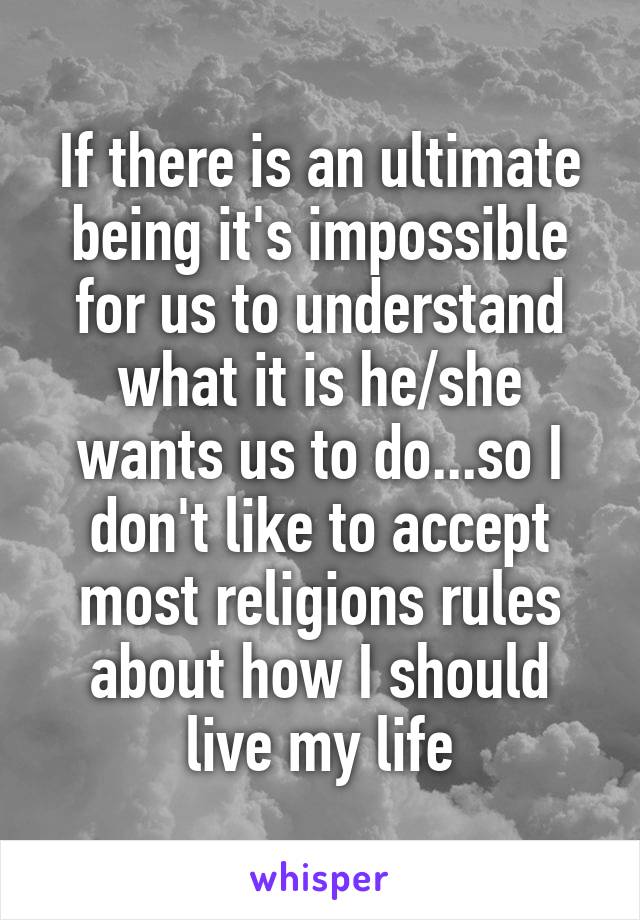 If there is an ultimate being it's impossible for us to understand what it is he/she wants us to do...so I don't like to accept most religions rules about how I should live my life