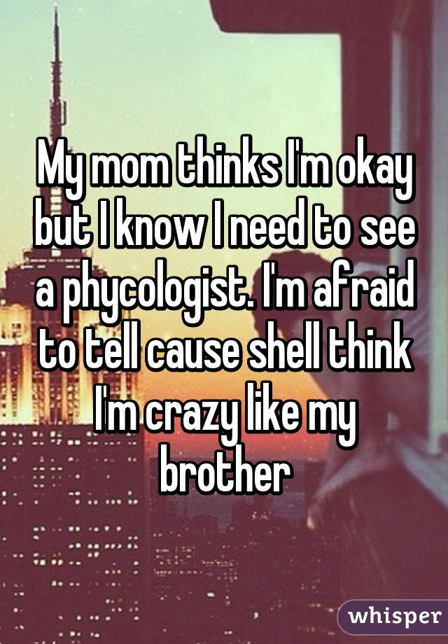 My mom thinks I'm okay but I know I need to see a phycologist. I'm afraid to tell cause shell think I'm crazy like my brother