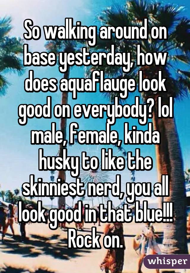 So walking around on base yesterday, how does aquaflauge look good on everybody? lol male, female, kinda husky to like the skinniest nerd, you all look good in that blue!!! Rock on.