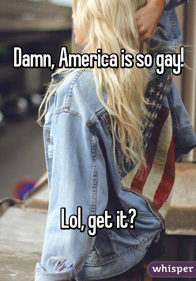 Damn, America is so gay! 




Lol, get it?