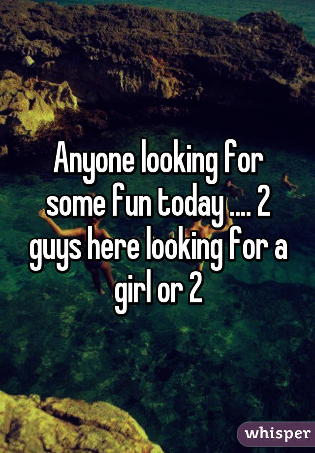 Anyone looking for some fun today .... 2 guys here looking for a girl or 2