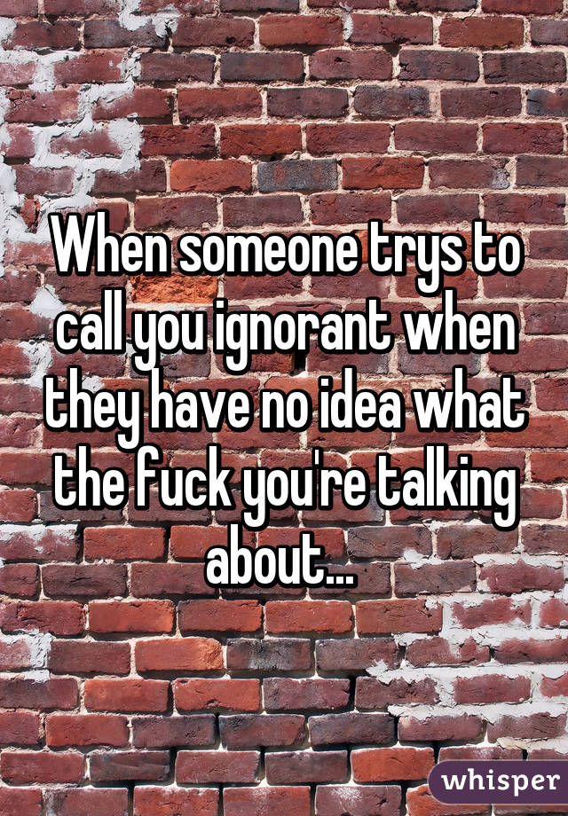 When someone trys to call you ignorant when they have no idea what the fuck you're talking about... 