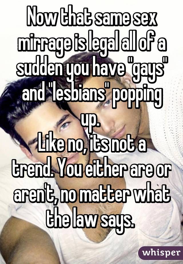 Now that same sex mirrage is legal all of a sudden you have "gays" and "lesbians" popping up. 
Like no, its not a trend. You either are or aren't, no matter what the law says. 
