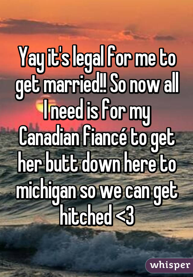 Yay it's legal for me to get married!! So now all I need is for my Canadian fiancé to get her butt down here to michigan so we can get hitched <3