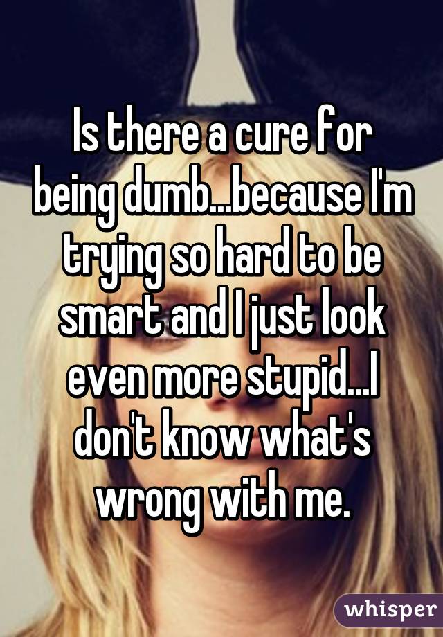 Is there a cure for being dumb...because I'm trying so hard to be smart and I just look even more stupid...I don't know what's wrong with me.