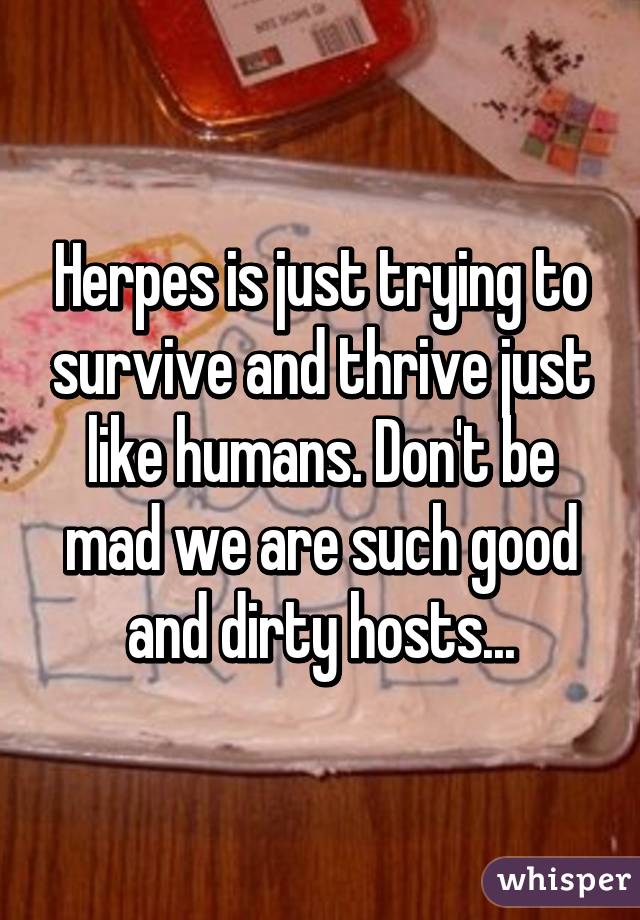 Herpes is just trying to survive and thrive just like humans. Don't be mad we are such good and dirty hosts...