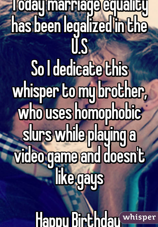 Today marriage equality has been legalized in the U.S
So I dedicate this whisper to my brother, who uses homophobic slurs while playing a video game and doesn't like gays

Happy Birthday 