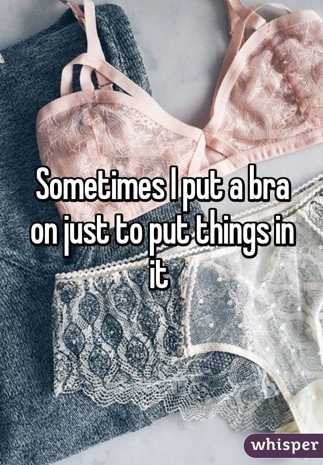 Sometimes I put a bra on just to put things in it 