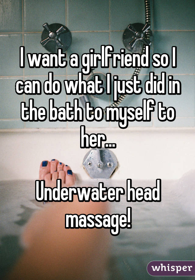 I want a girlfriend so I can do what I just did in the bath to myself to her...

Underwater head massage!