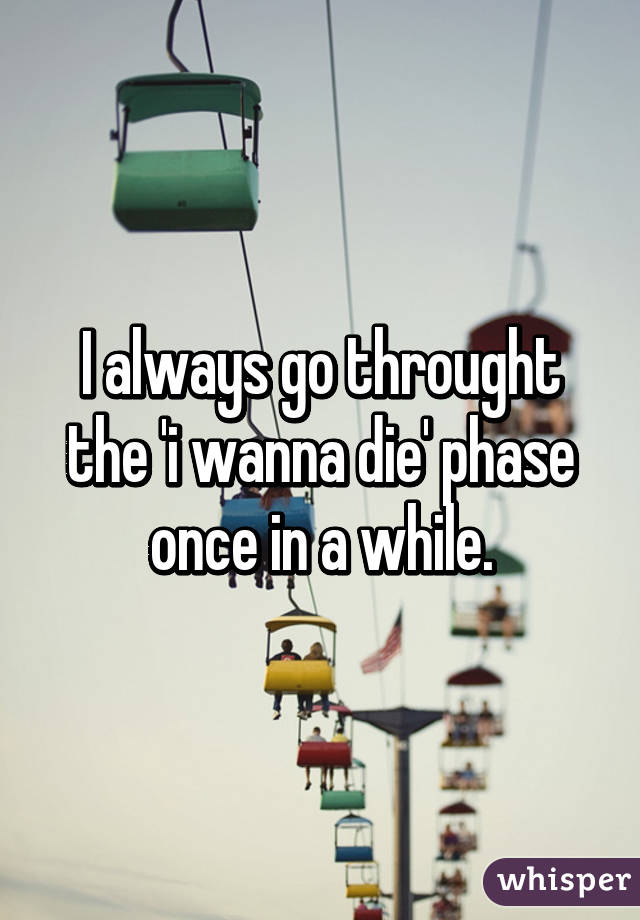 I always go throught the 'i wanna die' phase once in a while.