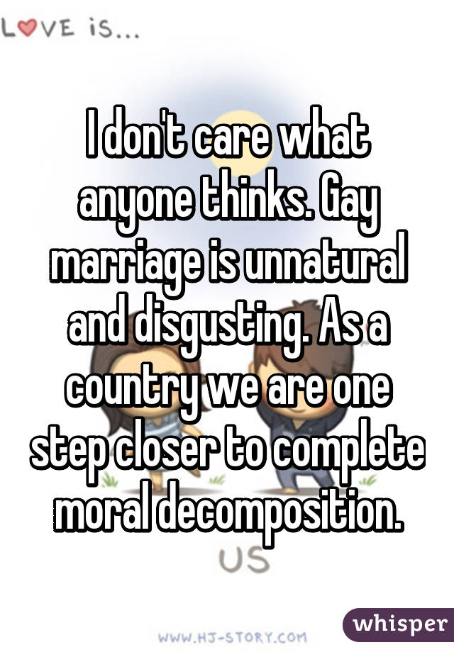 I don't care what anyone thinks. Gay marriage is unnatural and disgusting. As a country we are one step closer to complete moral decomposition.